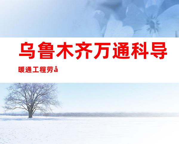 乌鲁木齐万通科导暖通工程劳务有限责任公司