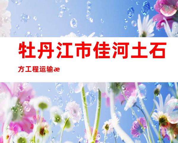 牡丹江市佳河土石方工程运输有限公司