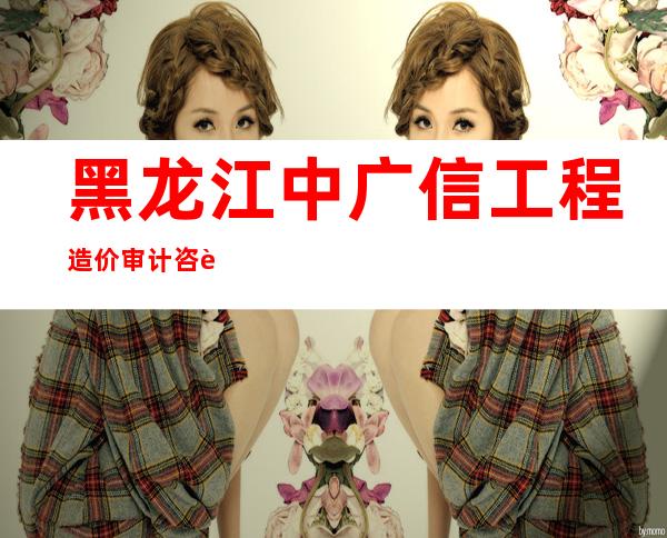 黑龙江中广信工程造价审计咨询有限责任公司